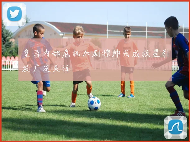 皇马内部危机加剧穆帅或成救星引发广泛关注