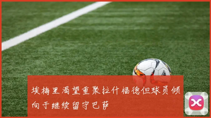 埃梅里渴望重聚拉什福德但球员倾向于继续留守巴萨