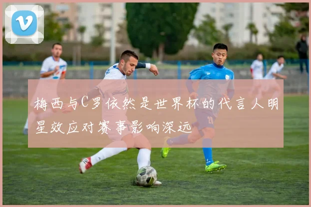 梅西与C罗依然是世界杯的代言人明星效应对赛事影响深远