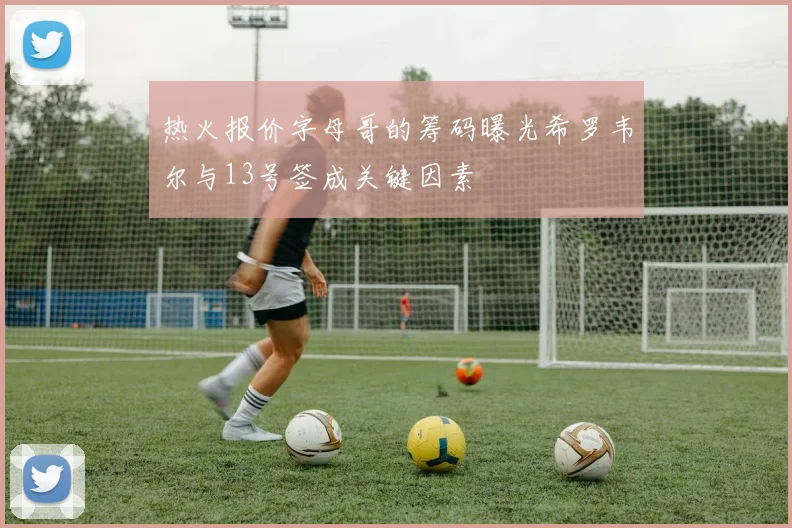热火报价字母哥的筹码曝光希罗韦尔与13号签成关键因素