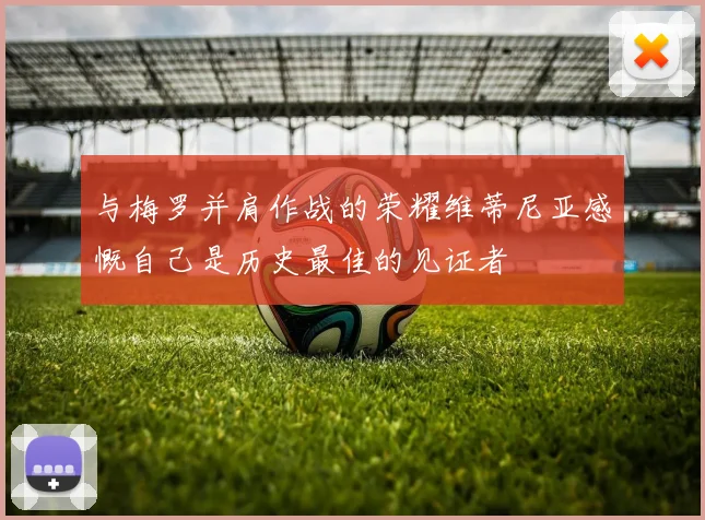 与梅罗并肩作战的荣耀维蒂尼亚感慨自己是历史最佳的见证者