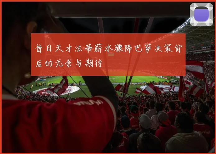 昔日天才法蒂薪水骤降巴萨决策背后的无奈与期待