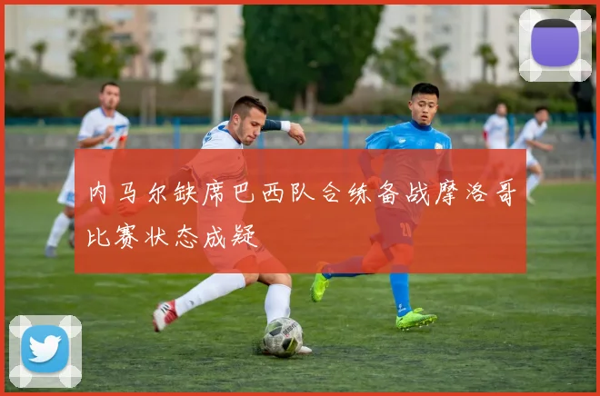 内马尔缺席巴西队合练备战摩洛哥比赛状态成疑