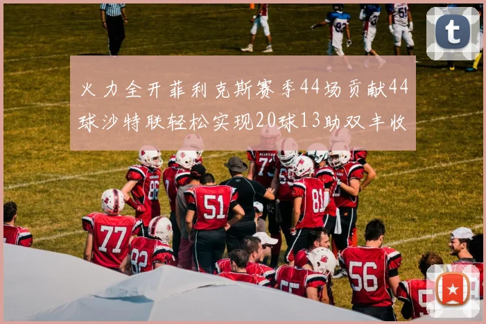 火力全开菲利克斯赛季44场贡献44球沙特联轻松实现20球13助双丰收