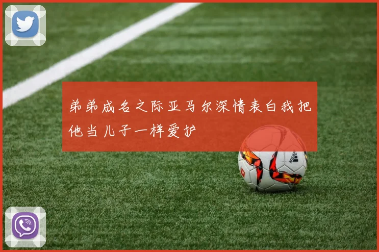 弟弟成名之际亚马尔深情表白我把他当儿子一样爱护