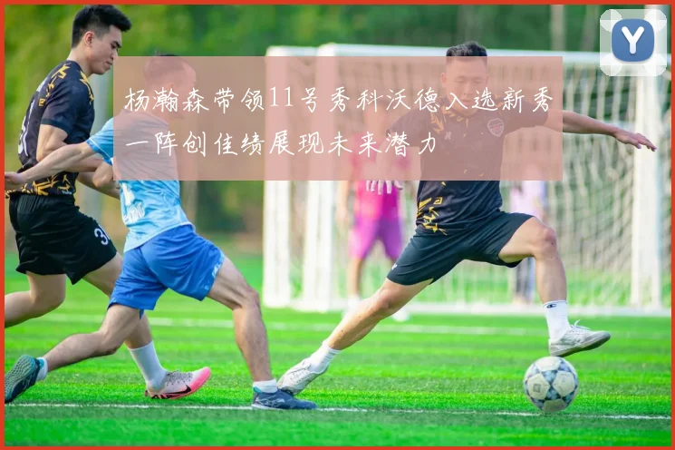 杨瀚森带领11号秀科沃德入选新秀一阵创佳绩展现未来潜力